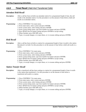 Page 41DXP Plus Programming lnsfructions/M/66-123
6.8.5Timed Recall (Held And Transferred Calls)
Attendant Hold RecallDescription:After a call has been on hold at an attendant station for a programmed length of time, the call
recalls to the attendant station. Use this procedure to set the amount of time before a held call
recalls at an attendant station.
Programming:1. Press CONTROL T for main menu.
2. From main menu, select system and press ENTER.
3. From system menu, select timing and press ENTER
4. From...