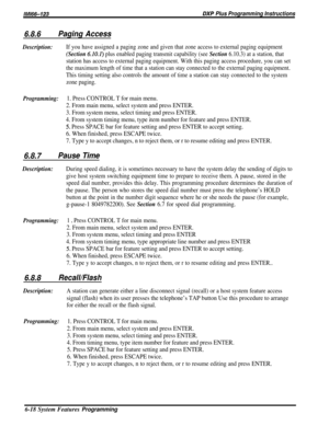 Page 42/M/66-123DXP Plus Programming Instructions
6.8.6Paging Access
Description:If you have assigned a paging zone and given that zone access to external paging equipment
(Section 6.101) plus enabled paging transmit capability (see Section 6.10.3) at a station, that
station has access to external paging equipment. With this paging access procedure, you can set
the maximum length of time that a station can stay connected to the external paging equipment.
This timing setting also controls the amount of time a...