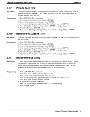 Page 43DXP Plus Programming Instructions/M/66-123
6.8.9Periodic Tone TimeDescription:After you enable the periodic warning tones that remind users to keep conversations short on
certain outside lines (Section 
7.1.33), use this procedure to set how often that you wish the
periodic warning tones to occur
Programming:1. Press CONTROL T for main menu.
2. From main menu, select systems and press ENTER.
3. From system menu, select timing and press ENTER.
4. From system timing menu, type item number for feature and...