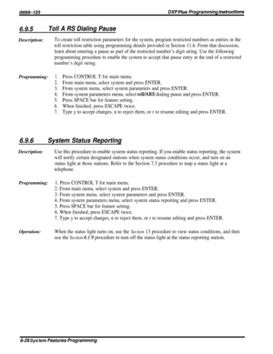 Page 50/M/66-123DXP Plus Programming hstructions
6.9.5Toll A RS Dialing PauseDescription:
To create toll restriction parameters for the system, program restricted numbers as entries in the
toll restriction table using programming details provided in Section 11.6. From that discussion,
learn about entering a pause as part of the restricted number’s digit string. Use the following
programming procedure to enable the system to accept that pause entry at the end of a restricted
number’s digit string....