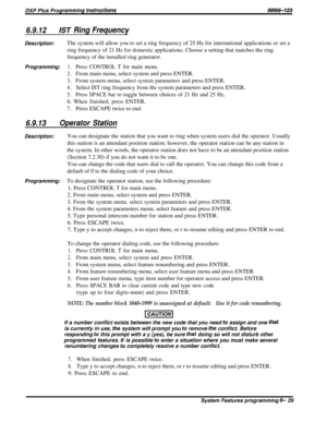 Page 536.9.12/ST Ring Frequency
Description:The system will allow you to set a ring frequency of 25 Hz for international applications or set a
ring frequency of 21 Hz for domestic applications. Choose a setting that matches the ring
frequency of the installed ring generator.
Programming:1.Press CONTROL T for main menu.
2.From main menu, select system and press ENTER.
3.From system menu, select system parameters and press ENTER.
4.Select IST ring frequency from the system parameters and press ENTER.
5.Press...