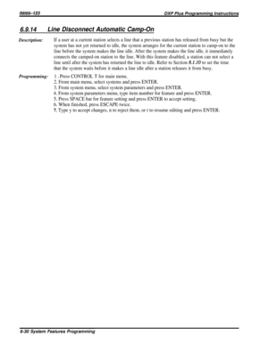 Page 54lMl66-123DXP Plus Programming Instructions
6.9.14Line Disconnect Automatic Camp-OnDescription:
If a user at a current station selects a line that a previous station has released from busy but the
system has not yet returned to idle, the system arranges for the current station to camp-on to the
line before the system makes the line idle. After the system makes the line idle, it immediately
connects the camped-on station to the line. With this feature disabled, a station can not select a
line until after...