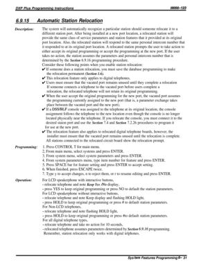 Page 55DXP Plus Programming Instructions/M/66-123
6.9.15Automatic Station RelocationDescription:
The system will automatically recognize a particular station should someone relocate it to a
different station port. After being installed at a new port location, a relocated station will
provide the same class of service parameters and station features that it provided at its original
port location. Also, the relocated station will respond to the same personal intercom number that
it responded to at its original...