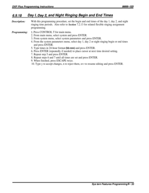 Page 57DXP Plus Programming InstructionslMl66-123
6.9.18Day I, Day2, and Night Ringing Begin and End TimesDescription:
With this programming procedure, set the begin and end times of the day 1, day 2, and night
ringing time periods.Also refer to 
Section 7.2.13 for related flexible ringing assignment
programming.
Programming:1. Press CONTROL T for main menu.
2. From main menu, select system and press ENTER.
3. From system menu, select system parameters and press ENTER.
4. From the system parameters menu, select...