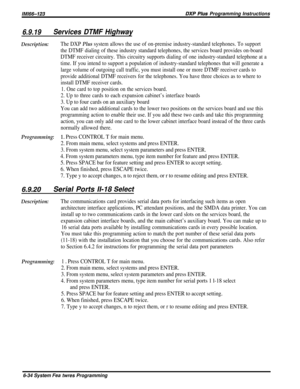 Page 58/M/66-123DXP Plus Programming Instructions
6.9.19Services DTMF Highway
Description:The DXP Plus system allows the use of on-premise industry-standard telephones. To support
the DTMF dialing of these industry standard telephones, the services board provides on-board
DTMF receiver circuitry. This circuitry supports dialing of one industry-standard telephone at a
time. If you intend to support a population of industry-standard telephones that will generate a
large volume of outgoing call traffic, you must...