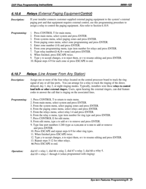 Page 616.70.6Relays (External Paging Equipment Control)Description:
If your installer connects customer-supplied external paging equipment to the system’s external
paging port and that equipment requires external control, use this programming procedure to
assign a relay to control the paging equipment. Also refer to Section 6.10.9.
Programming:1.Press CONTROL T for main menu.
2.From main menu, select system and press ENTER.
3.From systems menu, select paging zones and press ENTER.
4.From paging zones menu,...