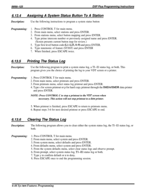 Page 68/M/66-123DXP Pius Programming Instructions
6.13.4Assigning A System Status Button To A Station
Description:Use the following instructions to program a system status button
Programming:1.Press CONTROL T for main menu.
2.From main menu, select stations and press ENTER.
3.From stations menu, select button mapping and press ENTER.
4.Type prime intercom number or previously assigned name and press ENTER.
(Screen presents current button map for review.)
5.Type first level button code (Ll-L25,0-9) and press...