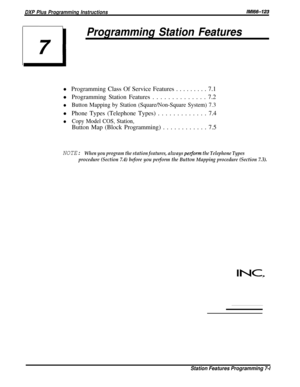Page 70DXP Plus Programming InstructionslMl66-123
71
Programming Station Features
l Programming Class Of Service Features . . . . . . . . . 7.1
l Programming Station Features . . . . . . . . . . . . . . 7.2
lButton Mapping by Station (Square/Non-Square System) 7.3
l Phone Types (Telephone Types) . . . . . . . . . . . . . 7.4
lCopy Model COS, Station,
Button Map (Block Programming) . . . . . . . . . . . . 7.5
NOTE: When you program the station features, always per$orm the Telephone Types
procedure (Section 7.4)...