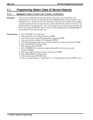 Page 71lMl66-123DXP Plus Programming Instructions
7. IProgramming Station Class Of Service Features
7.1.1Account Codes (Forced with Positive Verification)
Description:After you have enabled the account code feature for the system, set its parameters, and
programmed its list of account codes into the system 
(Section 10.3), use this procedure to turn
the feature on for a station class of service and make it either forced or optional.
If you make it
a forced account code, the user must enter an account code...
