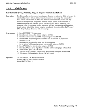 Page 747.1.5Call Forward
Call Forward Of All, Personal, Busy, or Ring-No Answer (RNA) CallsDescription:
Use this procedure to give users of an entire class of service of stations the ability to forward the
calls that they receive at their stations to another station for answering. This feature allows
these users to forward either all of the calls that their stations receive or just the calls they
receive on their prime line and personal intercom number. Further, it can limit them to
forwarding only the calls...