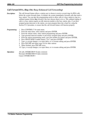 Page 75/M/66-123DXP Plus Programming Instructions
Call Forward RNA, Ring (On) Busy (Enhanced Call Forwarding)
Description:The call forward feature allows a station user to choose to receive several rings for RNA calls
before the system forwards them. At default, the system immediately forwards calls that reach a
busy station. You can take this programming action to allow calls to a busy station to ring in a
subdued manner before 
they forward if the user chooses them to do so. This subdued ringing of
calls to a...
