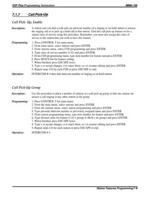 Page 78DXP Plus Programming Instructions/M/66-123
7.1.7Call Pick-LJD
Call Pick- Up, Enable
Description:A station user can dial a code plus an intercom number of a ringing or on-hold station to answer
the ringing call or to pick up a held call at that station. Turn this call pick-up feature on for a
station class of service using this procedure. Remember, you must also assign this class of
service to the station that you wish to have this feature.
Programming:1. Press CONTROL T for main menu.
2. From main menu,...