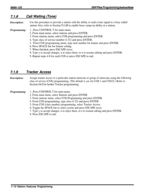 Page 79IMl66-123DXP Plus Programming instructions
7.1.6Call Waiting (Tone)Description:
Use this procedure to provide a station with the ability to send a tone signal to a busy called
station Also, refer to Section 7.1.10 to enable basic camp-on ability at a station.
Programming:1 0 Press CONTROL T for main menu.
2. From main menu, select stations and press ENTER.
3. From stations menu, select COS programming and press ENTER.
4. Type class of service number (l-32) and press ENTER.
5 DFrom COS programming menu,...