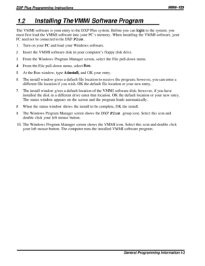 Page 9DXP Plus Programming InstructionsIlW66-123
1.2Installing The VMMI Software ProgramThe VMMI software is your entry to the DXP Plus system. Before you can 
login to the system, you
must first load the VMMI software into your PC’s memory. When installing the VMMI software, your
PC need not be connected to the DXP Plus.
1.
2.
3.
4
5.
6.
7.
8.
9.Turn on your PC and load your Windows software.
Insert the VMMI software disk in your computer’s floppy disk drive.
From the Windows Program Manager screen, select...
