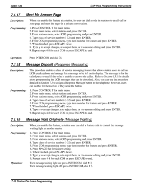 Page 85/M/66-123DXP Plus Programming Instructions
7.1.17Meet Me Answer PageDescription:
When you enable this feature at a station, its user can dial a code in response to an all-call or
zone page and meet the pager in a private conversation.
Programming:1~ Press CONTROL T for main menu.
2. From main menu, select stations and press ENTER.
3. From stations menu, select COS programming and press ENTER.
4. Type class of service number (l-32) and press ENTER.
5. From COS programming menu, type item number for...