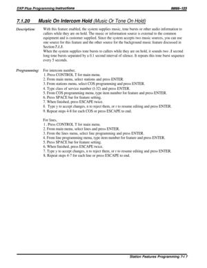 Page 86DXP PIUS Programming /nstructionslMl66-123
7.1.20Music On Intercom Hold (Music Or Tone On Hold)
Description:
Programming:
With this feature enabled, the system supplies music, tone bursts or other audio information to
callers while they are on hold. The music or information source is external to the common
equipment and is customer supplied. Since the system accepts two music sources, you can use
one source for this feature and the other source for the background music feature discussed in
Section...