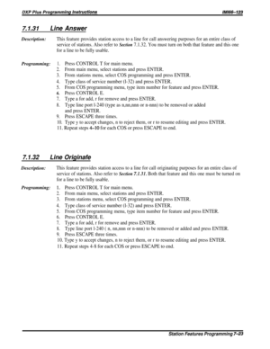 Page 927.1.31Line AnswerDescription:
This feature provides station access to a line for call answering purposes for an entire class of
service of stations. Also refer to 
Section 7.1.32. You must turn on both that feature and this one
for a line to be fully usable.
Programming:1.Press CONTROL T for main menu.
2.From main menu, select stations and press ENTER.
3.From stations menu, select COS programming and press ENTER.
4.Type class of service number (l-32) and press ENTER.
5.From COS programming menu, type...
