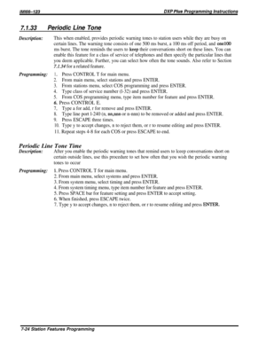 Page 93lMl66-123DXP Pius Programming Instructions
7.1.33Periodic Line Tone
Description:This when enabled, provides periodic warning tones to station users while they are busy on
certain lines. The warning tone consists of one 500 ms burst, a 100 ms off period, and 
one100
ms burst. The tone reminds the users to 
keep their conversations short on these lines. You can
enable this feature for a class of service of telephones and then specify the particular lines that
you deem applicable. Further, you can select...