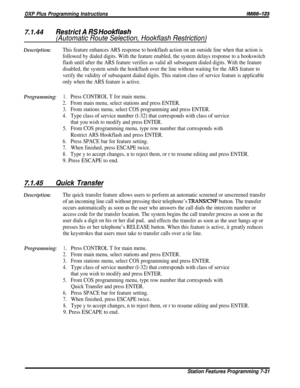 Page 100DXP Plus Programming InstructionsIMl66-123
7.1.44Restrict A RS Hookflash
(Automatic Route Selection, Hookflash Restriction)
Description:This feature enhances ARS response to hookflash action on an outside line when that action is
followed by dialed digits. With the feature enabled, the system delays response to a hookswitch
flash until after the ARS feature verifies as valid all subsequent dialed digits. With the feature
disabled, the system sends the hookflash over the line without waiting for the ARS...
