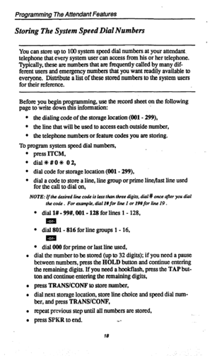 Page 21Programming The Attendant Features 
Storing The System Speed Dial Numbers 
You can store up to 100 system speed dial numbers, at your attendant. 
telephone that every system user can access from his. or her telephone. 
Typically, these are numbers that are frequently called by many dif- 
ferent users and emergency numbers that you want readily available to 
everyone. Distribute a list of these stored numbers to the system users 
for their reference. 
Before you begin programming, use the record sheet on...