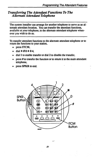 Page 24Transferring The Attendiznt Functions To The 
Alternate Attendant Telephone 
The system installer can arrange for another telephone to serve as an al- 
ternate attendant location. 
You can transfer the attendant functions, 
available at your telephone, to the alternate attendant telephone when- 
ever you wish to do so. 
To transfer attendant functions to the alternate attendant telephone or to 
mum the functions to your station, 
l press ITCM, 
l dial+k#OOOO, 
l dial 1 to enable transfer or dial 2 to...