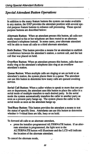 Page 25Using Special Attendant Buttons 
Special Attendant Button Operations 
In addition to the many feature buttons the system can make available 
to any station, the DXP provides the attendant position with several spe- 
cial purpose feature buttons to enhance call processing. These special 
purpose buttons are described below: 
Alternate Button: When an attendant presses this button, all calls nor- 
. mally routed to his or her telephone are then routed to an alternate 
attendant’s telephone instead. In some...