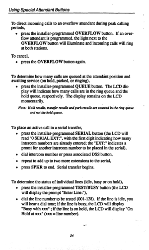 Page 27Vsing Special Attendant Buttons 
To direct incoming calls to an overflow attendant during peak calling 
piOtIS, . l press the mstaller-programmed OVERFLOW button. If an over- 
flow attendant is programmed, the light next to the 
OVERFLOW button will illuminate and incoming calls will ring 
at both stations. 
To cancel, 
l press the OVERFLOW button again. 
To determine how many calls are queued at the attendant position and 
awaiting service (on hold, parked, or ringing), 
l press the installer-programmed...