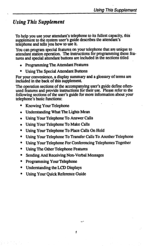 Page 4Using This Supplement 
c 
Using This Supplement 
To help you use your attendant’s telephone to its fullest capacity, this’ 
supplement to the system user’s guide describes the attendant’s 
telephone and tells you how to use it. 
You can program special features on your telephone that am unique to 
attendant station operation. The instructions for programming these fea- 
tures and special attendant buttons are included in the sections titled 
l Programming The Attendant Features 
l Using The Special...