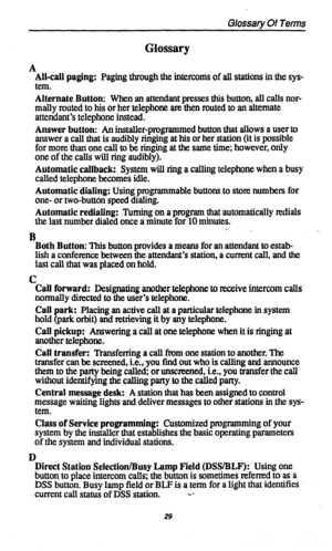 Page 32Glossary Of Terms 
Glossary 
A 
All-call paging: 
Paging through the intercoms of all stations in the sys- 
tem. 
Alternate Button: When an attendant presses this button, all calls nor- 
mally touted to his or her telephone are then routed to an alternate 
attendant’s telephone instead. 
Answer button: An installer-programmed button that allows a user to 
answer a call that is audibly ringing at his or her station (it is possible 
for more than one call to be ringing at the same time; however, only 
one...