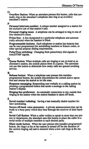 Page 34Glossary Of Terms 
0 
Overflow Button: 
When an attendant presses this button, calls that nor- 
mally ring at the attendant’s telephone also ring at an overflow 
attendant’s station. 
P 
Personal intercom number: A unique number assigned to a station for 
the exclusive use of that station’s user. 
Personal ringing tones: A telephone can be arranged to ring in one of 
four distinctive tones. 
Prime line: A line designated to a particular telephone and automat- ’ 
ically selected when the handset is...