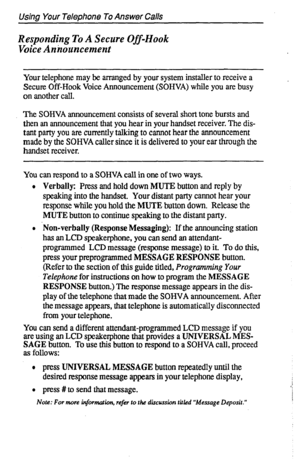 Page 18Using Your Telephone To Answer Calls 
Responding To A Secure Off-Hook 
Voice Anizouncement 
Your telephone may be arranged by your system installer to receive a 
Secure Off-Hook Voice Announcement (SOHVA) while you are busy 
on another call. 
The SOHVA announcement consists of several short tone bursts and 
then an announcement that you hear in your handset receiver. The dis- 
tant party you are currently talking to cannot hear the announcement 
made by the SOHVA caller since it is delivered to your ear...