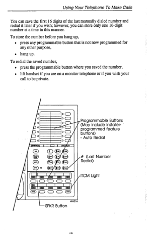 Page 23Using Your Telephone To Make Calls 
You can save the first 16 digits of the last manually dialed number and 
redial it later if you wish; however, you can store only one 16-digit 
number at a time in this manner. 
To store the number before you hang up, 
l press any programmable button that is not now programmed for 
any other purpose, 
l hangup. :. 
To redial the saved number, 
l press the programmable button where you saved the number, 
l lift handset if you are on a monitor telephone or if you wish...