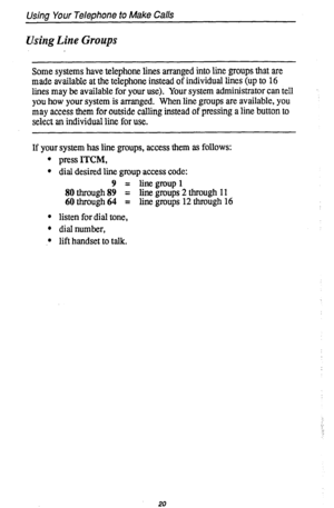 Page 24Using Your Telephone to Make Calls 
Using Line Groups 
Some systems have telephone lines arranged into line groups that are 
made available at the telephone instead of individual lines (up to 16 
lines may be available for your use). Your system administrator can tell 
you how your system is arranged. When line groups are available, you 
may access them for outside calling instead of pressing a line button to 
select an individual line for use. 
If your system has line groups, access them as follows: 
l...