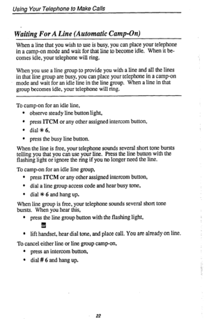 Page 26Using Your Telephone to Make Calls 
Waiting For A Line (Automatic Camp-On) 
When a line that you wish to use is busy, you can place your telephone 
in a camp-on mode and 
wait for that line to become idle. When it be- 
comes idle, your telephone will ring. 
When you use a line group to provide you with a line and all the lines 
in that line group are busy, you can place your telephone in a camp-on 
mode and wait for an idle line in the line group. When a line in that 
group becomes idle, your telephone...