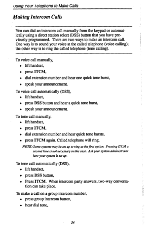 Page 28usmng your lelephone to Make Calls 
Making Intercom Calls 
You can dial an intercom call manually from the keypad or automat- 
ically using a direct station select (DSS) button that you have pre- 
viously programmed. There are two ways to make an intercom call. 
One way is to sound your voice at the called telephone (voice calling); 
the other way is to ring the called telephone (tone calling). 
To voice call manually, 
l lift handset, 
l press ITCM, 
l dial extension number and hear one quick tone...