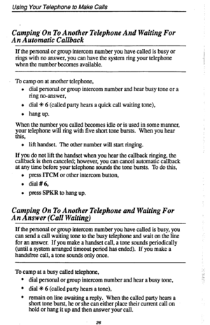 Page 30Using Your Telephone to Make Calls 
Camping. On To Another Telephone And Waiting For 
An Automatic Callback 
If the pemonal or group intercom number you have called is busy or 
rings with no answer, you can have the system ring your telephone 
when the number becomes available. I 
,: 
/ 
To camp on at another telephone, 
l dial personal or group intercom number and hear busy tone or a 
ring no-answer, 
l dial % 6 (called party hears a quick call waiting tone), 
l hangup. 
When the number you cahed...