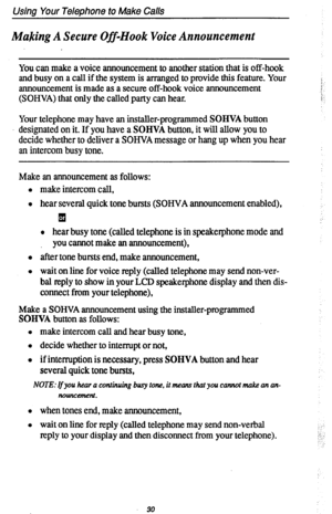 Page 34Using Your Telephone to Make Calls 
Making A Secure Off-Hook Voice Announcement 
You can make a voice announcement to another station that is off-hook 
and busy on a call if the system is arranged to provide this feature. Your 
announcement is made as a secure off-hook voice announcement j, 
(SOHVA) that only the called party can hear. ;: 
Your telephone may have an installer-programmed SOHVA button 
designated on it. If you have a SOHVA button, it will allow you to 
decide whether to deliver a SOHVA...