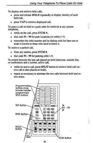 Page 37Using Your Telephone To Place Calls On Hold 
To display and retrieve held calls, 
l press and release HOLD repeatedly to display identity of each 
held call, 
l press TAP to retrieve displayed call. 
To place a call on hold in a park orbit for retrieval at any system 
telephone, 
l while on the call, press ITCM ?(t, 
l dial code 91- 99 for park locations (or orbits) l-9, 
l remember the orbit number and its dialing code for later use or 
make it known to those who need to know it. 
To retrieve a parked...