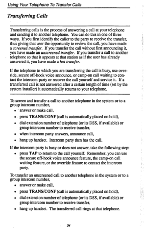 Page 38Using Your Telephone To Transfer Calls 
Trgnsferring Calls 
Transferring calls is the process of answering a call at your telephone 
and sending it to another telephone. You can do this in one of three 
ways. If you first identify the caller to the party to receive the transfer, 
thus giving that user the opportunity to review the call, you have made 
a screened transfer. If you transfer the call without first announcing it, 
you have made an unscreened tr&r. If you transfer a call to another 
telephone...