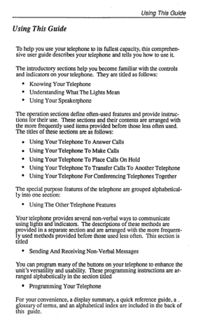 Page 5Usina This Guide 
Using This Guide 
To help you use your telephone to its fullest capacity, this comprehen- 
sive user guide describes your telephone and tells you how to use it. 
The introductory sections help you become familiar with the controls 
and indicators on your telephone. They are titled as follows: 
l Knowing Your Telephone 
l Understanding What The Lights Mean 
l Using Your Speakerphone 
The operation sections define often-used features and provide instruc- 
tions for their use. These...