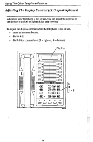 Page 42Using The Other Telephone Features 
A@sting The Display Contrast (LCD Speakerphones) 
Whenever your telephone is not in use, you can adjust the contrast of 
the display to darken or lighten it for best viewing. 
To adjust the display contrast while the telephone is not in use, 
l press an intercom button, 
l dial*+K5, 
l dial l-8 for contrast level (1 = lightest, 8 = darkest). 
, Display 
38  