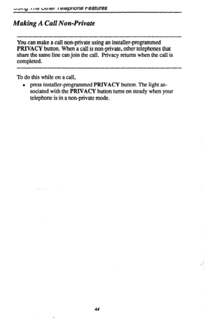 Page 48Making A Call Non-Private 
You can make a call non-private using an installer-programmed 
PRIVACY button. When a call is non-private, other telephones that 
share the same line can join the call. Privacy returns when the call is 
completed. 
To do this while on a call, 
l press installer-programmed PWACY button. The light as- 
sociated with the PRIVACY button buns on steady when your 
telephone is in a non-private mode. 
44  