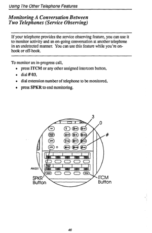 Page 50Using The Other Telephone Features 
Monitoring A Conversation Between 
Two Telephones (Service Observing) 
If your telephone provides the service observing feature, you can use it 
to monitor activity and an on-going conversation at another telephone 
in an undetected manner. You can use this feature while you’re on- 
hook or off-hook. 
To monitor an in-progress call, 
l press ITCM or any other assigned intercom button, 
l dial#03, 
l dial extension number of telephone to be monitored, 
o press SPKR to...