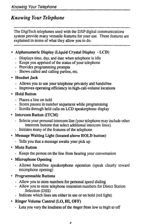 Page 6Knowing Your TeleM?one 
Krzowing Your Telephone 
The DigiTech telephones used with the DXP digital communications 
system provide many versatile features for your use. These features are 
explained in terms of what they allow you to do. 
l Alphanumeric Display (Liquid Crystal Display - LCD) 
- Displays time, day, and date when telephone is idle 
- Keeps you apprised of the status of your telephone 
- Provides programming prompts 
- Shows called and calling parties, etc. 
l Headset Jack 
- Allows you to...