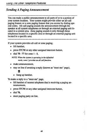 Page 52usrng one utner Telephone Features 
Sending A Paging Announcement 
You can make a public announcement to all parts of or to a portion of 
your system location. Your system might provide either an all-call 
paging feature or a zone paging feature that you access by dialing spe- 
cial codes. All-call paging sounds the announcement through the 
speaker at all system telephones or through an external paging unit lo- 
cated in a central area. Zone paging sounds it only through those 
telephones located in a...