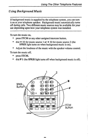 Page 57Using The Other Telephone Features 
Using Background Music 
If background music is supplied by the telephone system, you can turn 
it on at your telephone speaker. Background music automatically turns 
off during calls. Two different music sources may be available for your 
use depending upon how your telephone system was installed. 
To turn the music on, 
l press ITCM or any other assigned intercom button. 
l dial 4+ 
11 for music source 1 or +# 12 for music source 2 (the 
SPKR light turns on when...