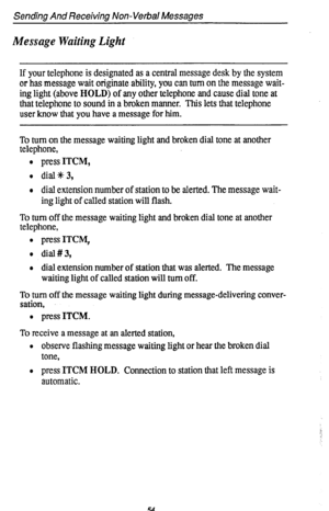 Page 58Sending And Receiving Non-Verbal Messages 
Message Waiting Light 
If your telephone is designated as a central message desk by the system 
or has message wait originate ability, you can turn on the message wait- 
ing light (above HOLD) of any other telephone and cause dial tone at 
that telephone to sound in a broken manner. This lets that telephone 
user know that you have a message for him. 
To turn on the message waiting light and broken dial tone at another 
telephone, 
l press ITCM, 
l dial%3, 
l...