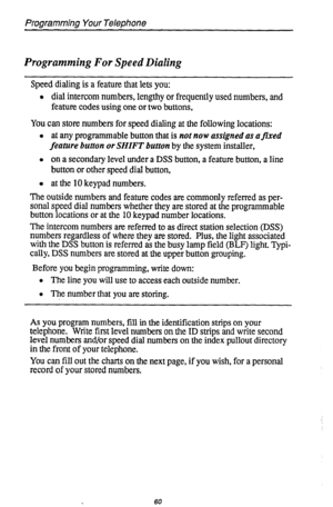 Page 64Programming Your Telephone 
Programming For Speed Dialing 
Speed dialing is a feature that lets you: 
l dial intercom numbers, lengthy or frequently used numbers, and 
feature codes using one or two buttons, 
You can store numbers for speed dialing at the following locations: 
l at any programmable button that is not now assigned as afixed 
feature button or SHIFT button by the system installer, 
l on a secondary level under a DSS button, a feature button, a line 
button or other speed dial button, 
l at...