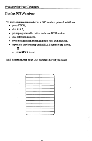 Page 66Programming Your Telephone 
Storing DSS Numbers 
To stow an intercom number as a DSS number, proceed as follows: 
press ITCM, 
dial +k 4+ 3, 
press programmable button to choose DSS location, 
dial extension number, 
press next location button and store next DSS number, 
repeat the previous step until all DSS numbers are stored, 
q 
l press SPKR to end. 
DSS Record (Enter your DSS numbers here if you wish) 
I 
I 
/  