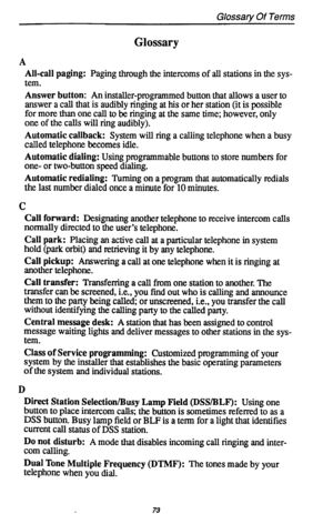 Page 77Glossary Of Terms 
Glossary 
A 
All-call paging: Paging through the intercoms of all stations in the sys- 
tem. 
Answer button: An installer-programmed button that allows a user to 
answer a call that is audibly ringing at his or her station (it is possible 
for more than one call to be ringing at the same time; however, only 
one of the calls will ring audibly). 
Automatic callback: System will ring a calling telephone when a busy 
called telephone becomes idle. 
Automatic dialing: Using programmable...